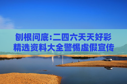 刨根问底:二四六天天好彩精选资料大全警惕虚假宣传、全面解答