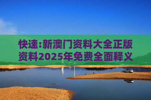 快速:新澳门资料大全正版资料2025年免费全面释义、解释与落实