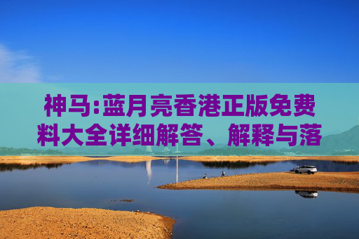 神马:蓝月亮香港正版免费料大全详细解答、解释与落实