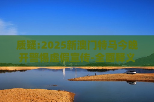 质疑:2025新澳门特马今晚开警惕虚假宣传-全面释义