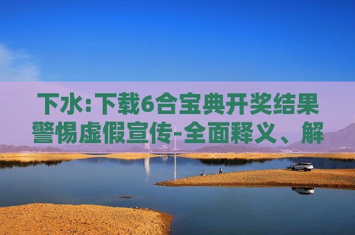 下水:下载6合宝典开奖结果警惕虚假宣传-全面释义、解释与落实