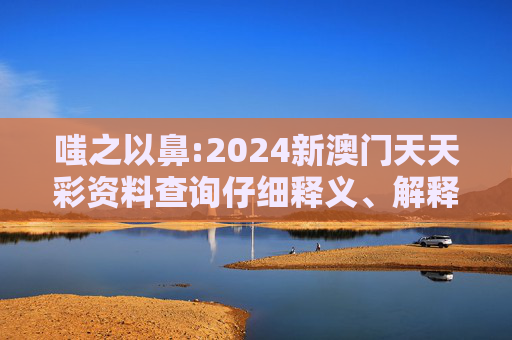 嗤之以鼻:2024新澳门天天彩资料查询仔细释义、解释与落实