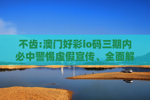 不齿:澳门好彩io码三期内必中警惕虚假宣传、全面解答与解释