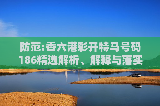 防范:香六港彩开特马号码186精选解析、解释与落实