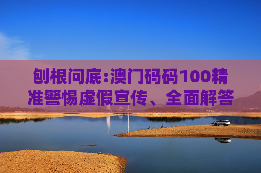 刨根问底:澳门码码100精准警惕虚假宣传、全面解答