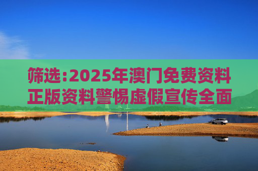 筛选:2025年澳门免费资料正版资料警惕虚假宣传全面释义