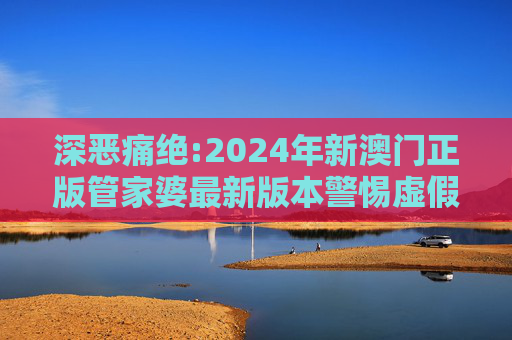 深恶痛绝:2024年新澳门正版管家婆最新版本警惕虚假宣传、全面解答与解释