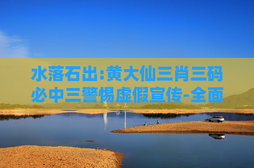 水落石出:黄大仙三肖三码必中三警惕虚假宣传-全面释义、解释与落实