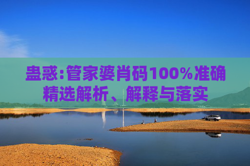 蛊惑:管家婆肖码100%准确精选解析、解释与落实