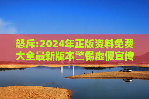 怒斥:2024年正版资料免费大全最新版本警惕虚假宣传-全面释义