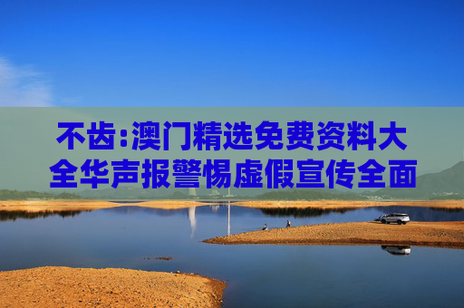 不齿:澳门精选免费资料大全华声报警惕虚假宣传全面释义