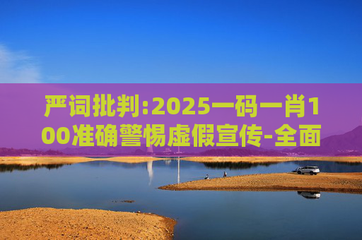 严词批判:2025一码一肖100准确警惕虚假宣传-全面释义