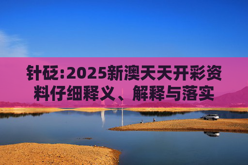 针砭:2025新澳天天开彩资料仔细释义、解释与落实
