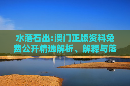 水落石出:澳门正版资料兔费公开精选解析、解释与落实