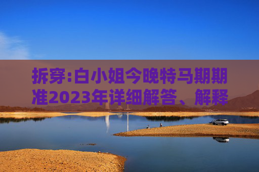 拆穿:白小姐今晚特马期期准2023年详细解答、解释与落实