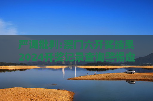 严词批判:澳门六开奖结果2024开奖记录查询警惕虚假宣传-全面释义、解释与落实