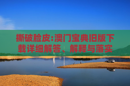 撕破脸皮:澳门宝典旧版下载详细解答、解释与落实