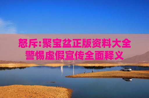 怒斥:聚宝盆正版资料大全警惕虚假宣传全面释义