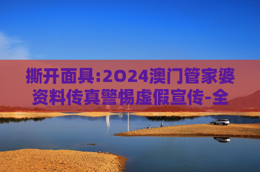 撕开面具:2O24澳门管家婆资料传真警惕虚假宣传-全面释义、解释与落实