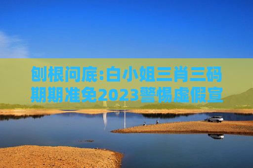 刨根问底:白小姐三肖三码期期准免2023警惕虚假宣传、全面解答
