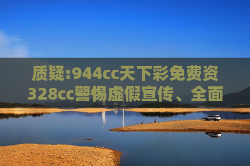质疑:944cc天下彩免费资328cc警惕虚假宣传、全面解答与解释