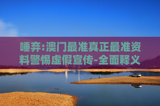 唾弃:澳门最准真正最准资料警惕虚假宣传-全面释义、解释与落实