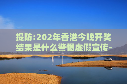 提防:202年香港今晚开奖结果是什么警惕虚假宣传-全面释义、解释与落实