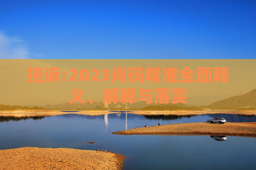 控诉:2023肖码精准全面释义、解释与落实