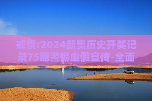 戒惧:2024新奥历史开奖记录75期警惕虚假宣传-全面释义、解释与落实
