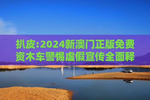 扒皮:2024新澳门正版免费资木车警惕虚假宣传全面释义