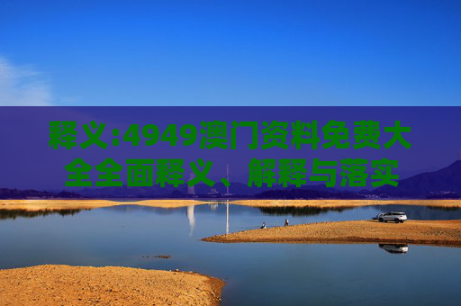 释义:4949澳门资料免费大全全面释义、解释与落实