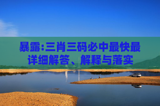 暴露:三肖三码必中最快最详细解答、解释与落实