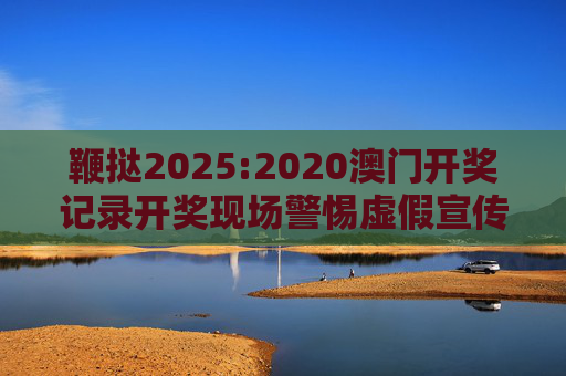 鞭挞2025:2020澳门开奖记录开奖现场警惕虚假宣传、全面解答与解释