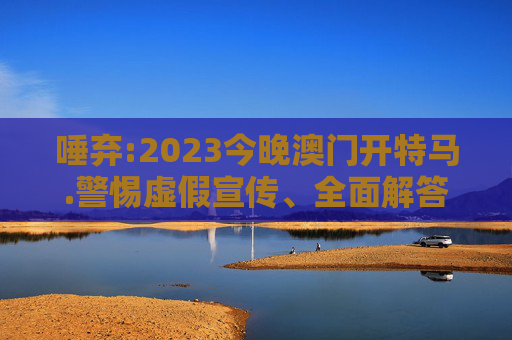 唾弃:2023今晚澳门开特马.警惕虚假宣传、全面解答与解释