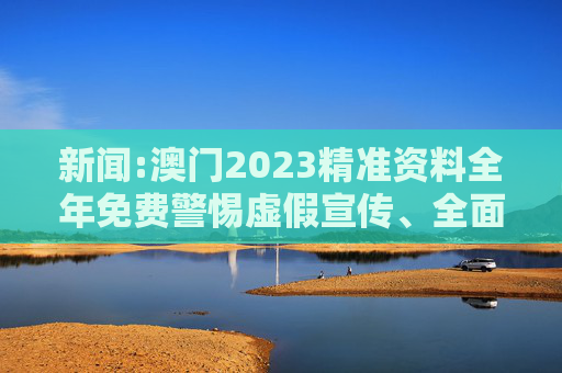 新闻:澳门2023精准资料全年免费警惕虚假宣传、全面解答
