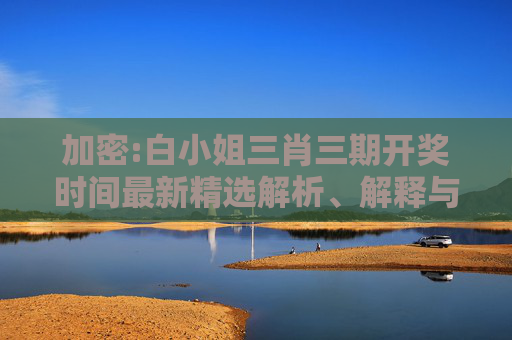 加密:白小姐三肖三期开奖时间最新精选解析、解释与落实