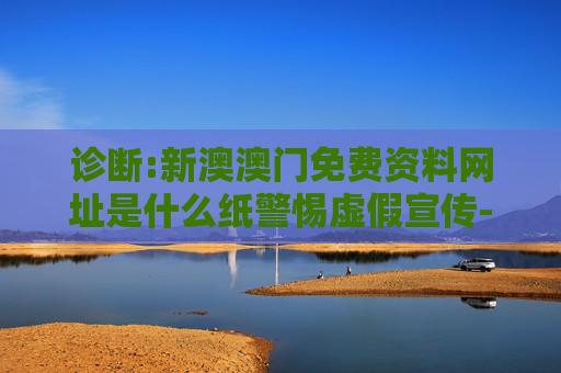 诊断:新澳澳门免费资料网址是什么纸警惕虚假宣传-全面释义、解释与落实
