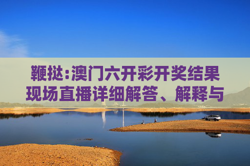 鞭挞:澳门六开彩开奖结果现场直播详细解答、解释与落实