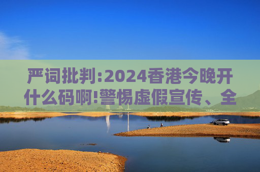 严词批判:2024香港今晚开什么码啊!警惕虚假宣传、全面解答与解释
