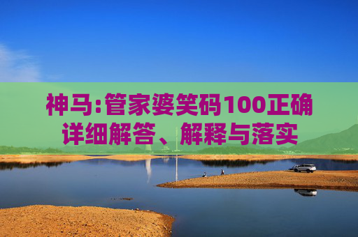 神马:管家婆笑码100正确详细解答、解释与落实
