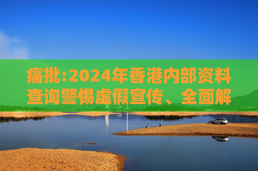 痛批:2024年香港内部资料查询警惕虚假宣传、全面解答与解释