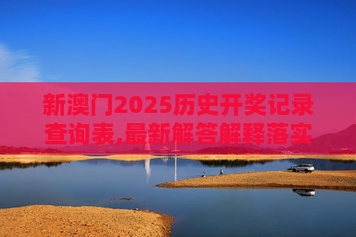 新澳门2025历史开奖记录查询表,最新解答解释落实