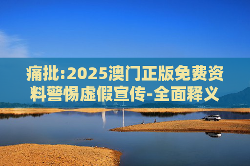 痛批:2025澳门正版免费资料警惕虚假宣传-全面释义、解释与落实