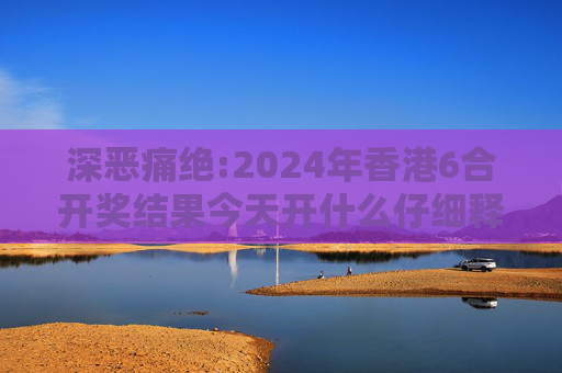 深恶痛绝:2024年香港6合开奖结果今天开什么仔细释义、解释与落实