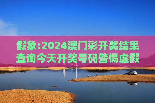 假象:2024澳门彩开奖结果查询今天开奖号码警惕虚假宣传-全面释义