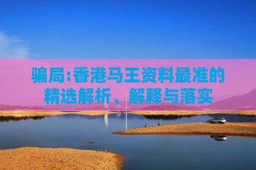 骗局:香港马王资料最准的精选解析、解释与落实
