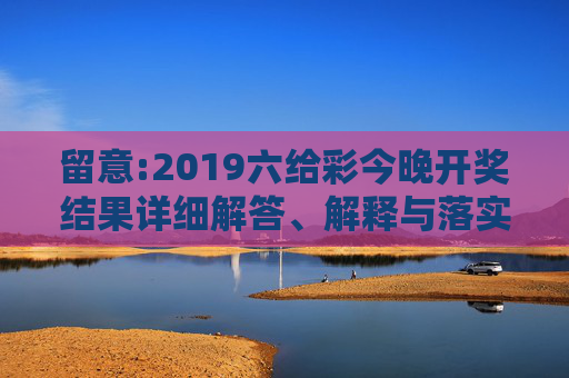 留意:2019六给彩今晚开奖结果详细解答、解释与落实