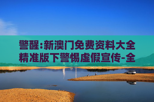 警醒:新澳门免费资料大全精准版下警惕虚假宣传-全面释义