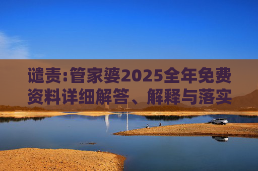 谴责:管家婆2025全年免费资料详细解答、解释与落实