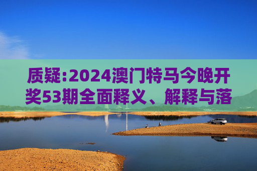 质疑:2024澳门特马今晚开奖53期全面释义、解释与落实